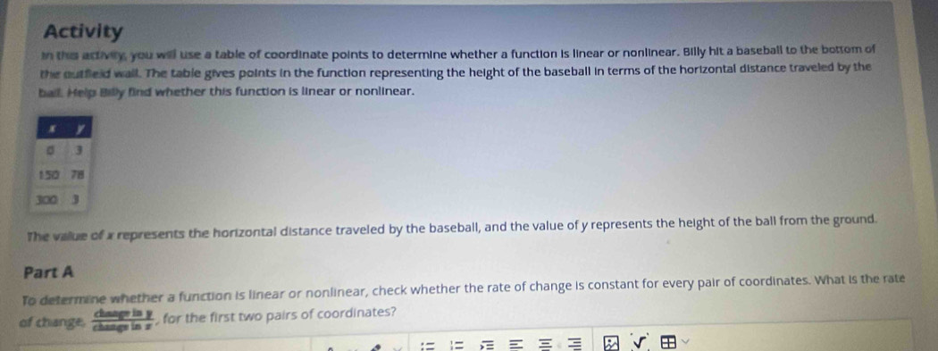 Activity 
in the activity, you will use a table of coordinate points to determine whether a function is linear or nonlinear. Billy hit a baseball to the bottom of 
the outfield wall. The table gives points in the function representing the height of the baseball in terms of the horizontal distance traveled by the 
ball. Help Billy find whether this function is linear or nonlinear. 
The value of x represents the horizontal distance traveled by the baseball, and the value of y represents the height of the ball from the ground. 
Part A 
To determine whether a function is linear or nonlinear, check whether the rate of change is constant for every pair of coordinates. What is the rate 
of change.  daseiny/chanevisx  for the first two pairs of coordinates? 
= 1= C