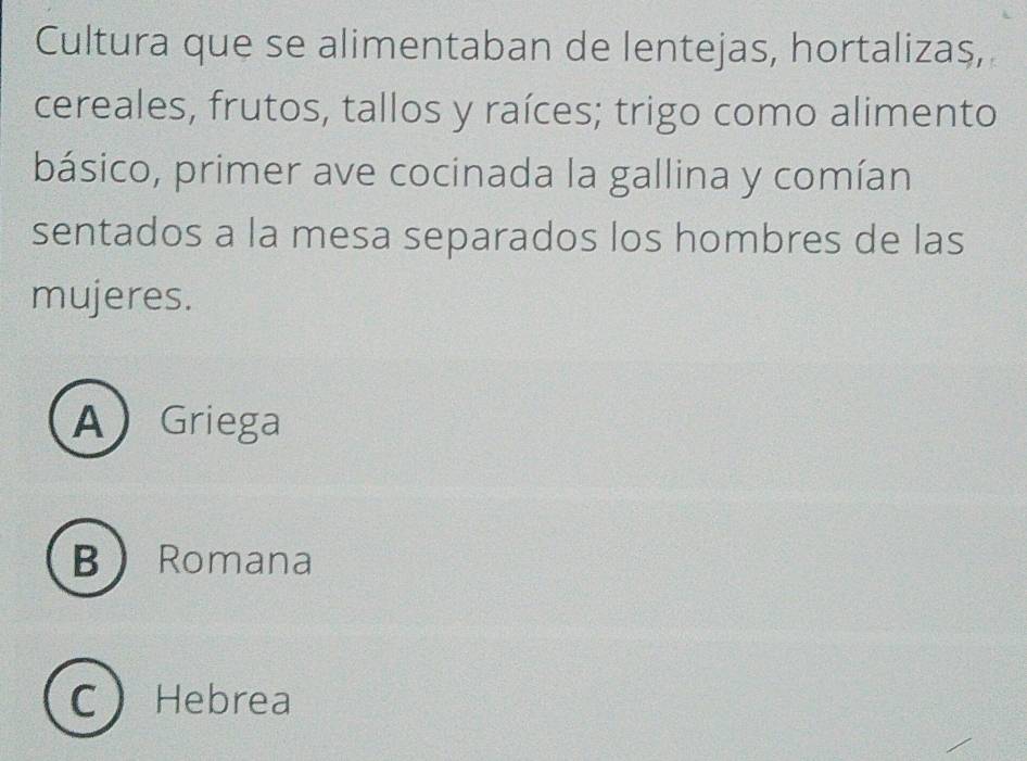 Cultura que se alimentaban de lentejas, hortalizas,
cereales, frutos, tallos y raíces; trigo como alimento
básico, primer ave cocinada la gallina y comían
sentados a la mesa separados los hombres de las
mujeres.
A Griega
B Romana
C Hebrea