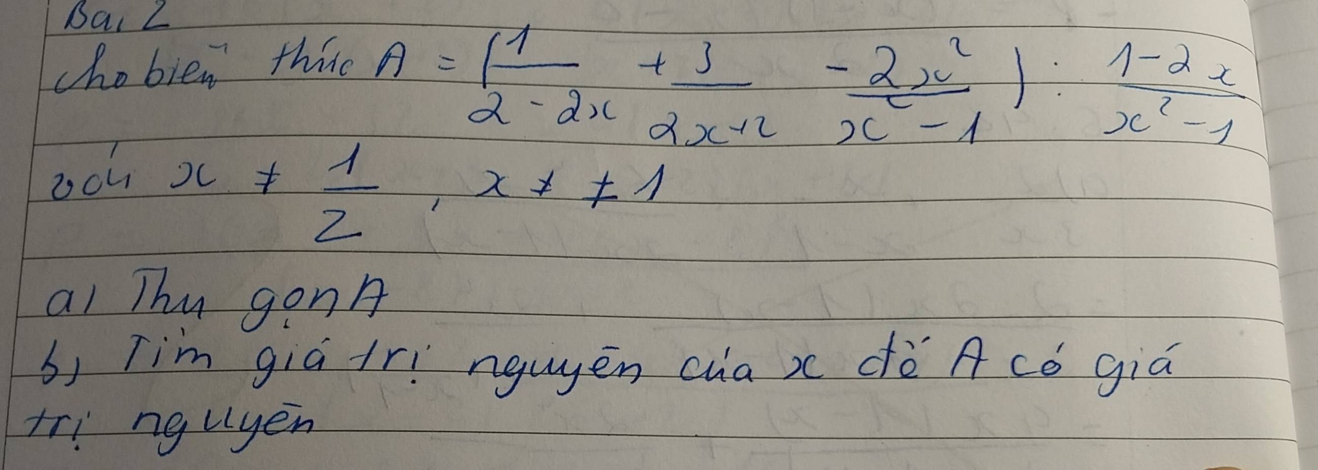 Bai 2 
chobien thire
A=( 1/2-2x + 3/2x+2 - 2x^2/x^2-1 ): (1-2x)/x^2-1 
sin x!=  1/2 , x!= 1
ai Thu gon 
b) Tim giá irí nguyēn cua x dè A có giú 
tri nguyen