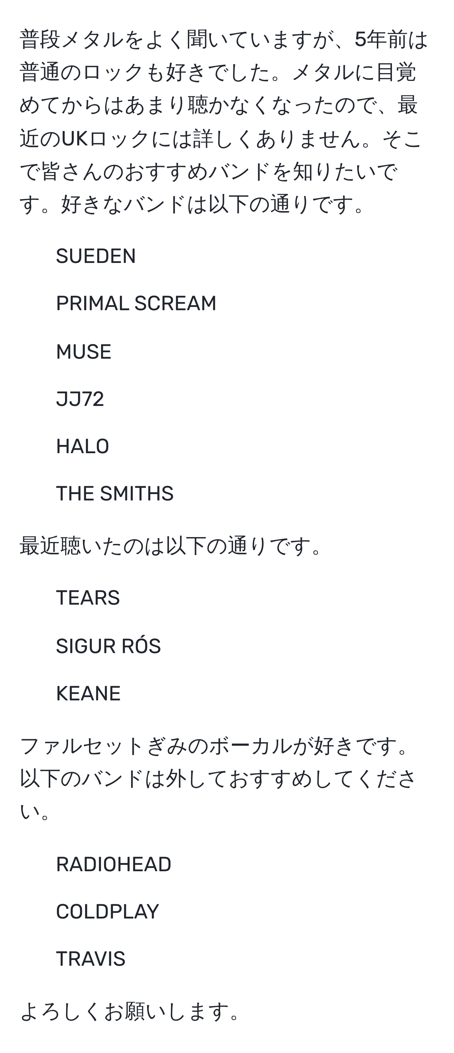 普段メタルをよく聞いていますが、5年前は普通のロックも好きでした。メタルに目覚めてからはあまり聴かなくなったので、最近のUKロックには詳しくありません。そこで皆さんのおすすめバンドを知りたいです。好きなバンドは以下の通りです。  
- SUEDEN  
- PRIMAL SCREAM  
- MUSE  
- JJ72  
- HALO  
- THE SMITHS  

最近聴いたのは以下の通りです。  
- TEARS  
- SIGUR RÓS  
- KEANE  

ファルセットぎみのボーカルが好きです。以下のバンドは外しておすすめしてください。  
- RADIOHEAD  
- COLDPLAY  
- TRAVIS  

よろしくお願いします。