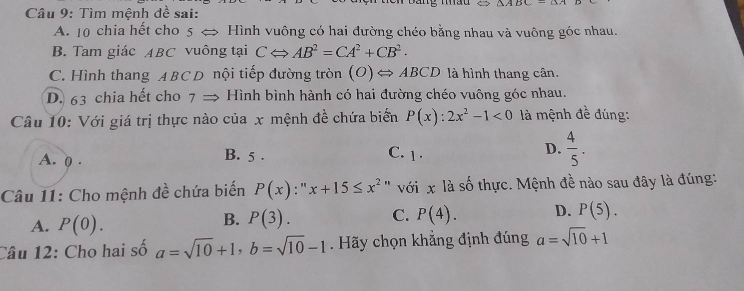 mão
Câu 9: Tìm mệnh đề sai:
A. 10 chia hết cho 5 < Hình vuông có hai đường chéo bằng nhau và vuông góc nhau.
 B. Tam giác ABC vuông tại CLeftrightarrow AB^2=CA^2+CB^2.
C. Hình thang ABCD nội tiếp đường tròn (O)Leftrightarrow ABCL ) là hình thang cân.
D. 63 chia hết cho 7 → Hình bình hành có hai đường chéo vuông góc nhau.
Câu 10: Với giá trị thực nào của x mệnh đề chứa biến P(x):2x^2-1<0</tex> là mệnh đề đúng:
D.  4/5 .
A. ( .
B. 5. C. 1 ·
Câu 11: Cho mệnh đề chứa biến P(x) : '' x+15≤ x^2 " với x là số thực. Mệnh đề nào sau đây là đúng:
D. P(5).
A. P(0).
C.
B. P(3). P(4). 
Câu 12: Cho hai số a=sqrt(10)+1, b=sqrt(10)-1. Hãy chọn khẳng định đúng a=sqrt(10)+1