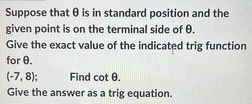 Suppose that θ is in standard position and the 
given point is on the terminal side of θ. 
Give the exact value of the indicated trig function 
for θ.
(-7,8); 
Find cot θ. 
Give the answer as a trig equation.