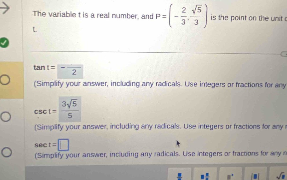 The variable t is a real number, and P=(- 2/3 , sqrt(5)/3 ) is the point on the unit c
t.
tan t=-frac 2
(Simplify your answer, including any radicals. Use integers or fractions for any
csc t= 3sqrt(5)/5 
(Simplify your answer, including any radicals. Use integers or fractions for any r
sec t=□
(Simplify your answer, including any radicals. Use integers or fractions for any n
 □ /□   1 □ /□   □^(□) sqrt(□ )