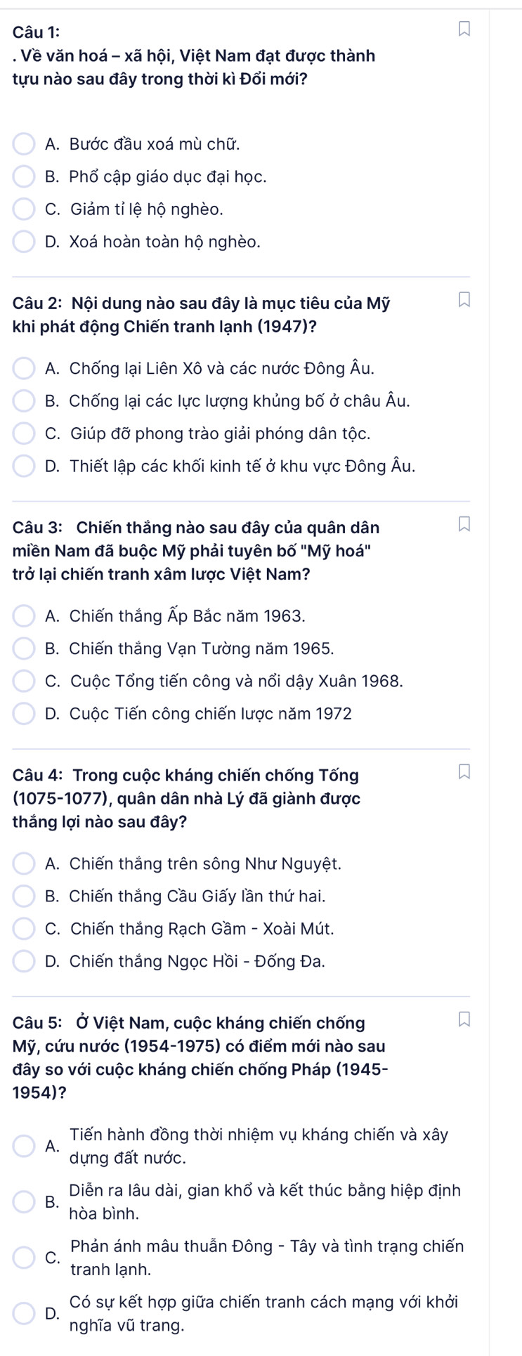 Về văn hoá - xã hội, Việt Nam đạt được thành
tựu nào sau đây trong thời kì Đổi mới?
A. Bước đầu xoá mù chữ.
B. Phổ cập giáo dục đại học.
C. Giảm tỉ lệ hộ nghèo.
D. Xoá hoàn toàn hộ nghèo.
Câu 2: Nội dung nào sau đây là mục tiêu của Mỹ
khi phát động Chiến tranh lạnh (1947)?
A. Chống lại Liên Xô và các nước Đông Âu.
B. Chống lại các lực lượng khủng bố ở châu Âu.
C. Giúp đỡ phong trào giải phóng dân tộc.
D. Thiết lập các khối kinh tế ở khu vực Đông Âu.
Câu 3: Chiến thắng nào sau đây của quân dân
miền Nam đã buộc Mỹ phải tuyên bố ''Mỹ hoá''
trở lại chiến tranh xâm lược Việt Nam?
A. Chiến thắng Ấp Bắc năm 1963.
B. Chiến thắng Vạn Tường năm 1965.
C. Cuộc Tổng tiến công và nổi dậy Xuân 1968.
D. Cuộc Tiến công chiến lược năm 1972
Câu 4: Trong cuộc kháng chiến chống Tống
(1075-1077), quân dân nhà Lý đã giành được
thắng lợi nào sau đây?
A. Chiến thắng trên sông Như Nguyệt.
B. Chiến thắng Cầu Giấy lần thứ hai.
C. Chiến thắng Rạch Gầm - Xoài Mút.
D. Chiến thắng Ngọc Hồi - Đống Đa.
Câu 5: Ở Việt Nam, cuộc kháng chiến chống
Mỹ, cứu nước (1954-1975) có điểm mới nào sau
đây so với cuộc kháng chiến chống Pháp (1945-
1954)?
Tiến hành đồng thời nhiệm vụ kháng chiến và xây
A、 dựng đất nước.
BộDiễn ra lâu dài, gian khổ và kết thúc bằng hiệp định
hòa bình.
C * Phản ánh mâu thuẫn Đông - Tây và tình trạng chiến
tranh lạnh.
D Có sự kết hợp giữa chiến tranh cách mạng với khởi
nghĩa vũ trang.