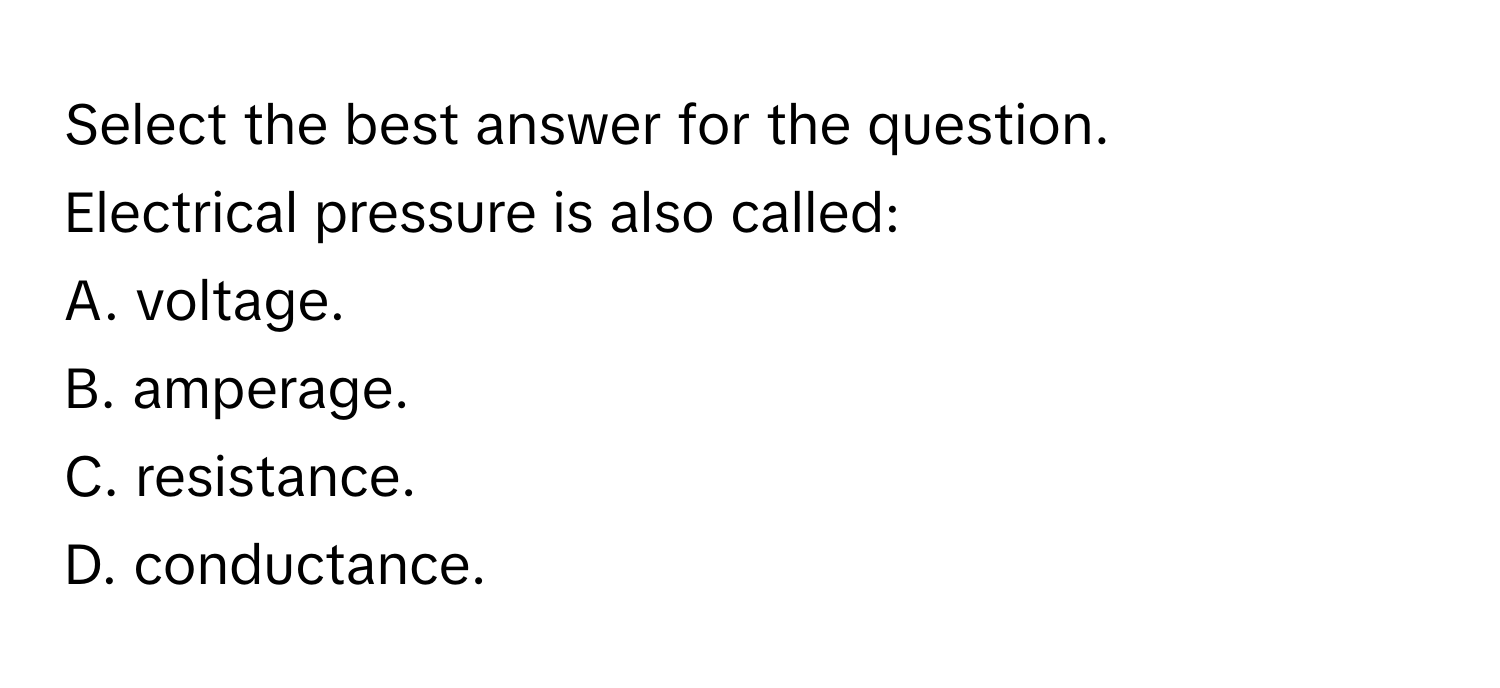 Select the best answer for the question.

Electrical pressure is also called:
A. voltage.
B. amperage.
C. resistance.
D. conductance.