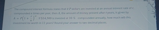 The compound interest formula states that if P dollars are invested at an annual interest rate of r, 
compounded a times per year, then A, the amount of money present after r years, is given by
A=P(1+ r/n )^n. If $14,500 is invested at 10 % compounded annually, how much will this 
investment be worth in I1 years? Round your answer to two decimal places.