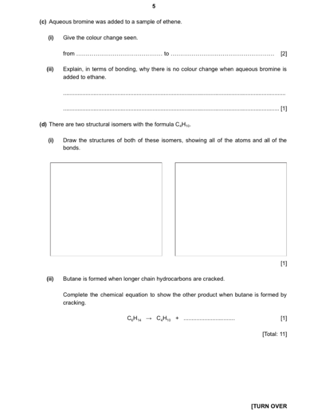 5 
(c) Aqueous bromine was added to a sample of ethene. 
(i) Give the colour change seen. 
from _to_ [2] 
(ii) Explain, in terms of bonding, why there is no colour change when aqueous bromine is 
added to ethane. 
_ 
_[1] 
(d) There are two structural isomers with the formula C₄H₁₀
(i) Draw the structures of both of these isomers, showing all of the atoms and all of the 
bonds. 
[1] 
(ii) Butane is formed when longer chain hydrocarbons are cracked. 
Complete the chemical equation to show the other product when butane is formed by 
cracking.
C_6H_14to C_4H_10+ _  [1] 
[Total: 11] 
[TURN OVER