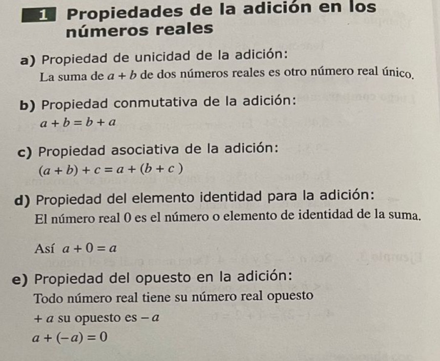 Propiedades de la adición en los 
números reales 
a) Propiedad de unicidad de la adición: 
La suma de a+b de dos números reales es otro número real único. 
b) Propiedad conmutativa de la adición:
a+b=b+a
c) Propiedad asociativa de la adición:
(a+b)+c=a+(b+c)
d) Propiedad del elemento identidad para la adición: 
El número real 0 es el número o elemento de identidad de la suma. 
Así a+0=a
e) Propiedad del opuesto en la adición: 
Todo número real tiene su número real opuesto 
+ a su opuesto es - a
a+(-a)=0