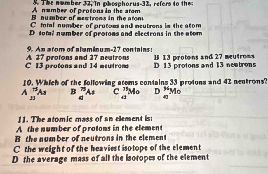 The number 32, in phosphorus- 32, refers to the:
A number of protons in the atom
B number of neutrons in the atom
C total number of protons and neutrons in the atom
D total number of protons and electrons in the atom
9. An atom of aluminum- 27 contains:
A 27 protons and 27 neutrons B 13 protons and 27 neutrons
C 13 protons and 14 neutrons D 13 protons and 13 neutrons
10. Which of the following atoms contains 33 protons and 42 neutrons?
A _(33)^(75)As B _(42)^(75)As C _(42)^(75)Mo D _(42)^(96)Mo
11. The atomic mass of an element is:
A the number of protons in the element
B the number of neutrons in the element
C the weight of the heaviest isotope of the element
D the average mass of all the isotopes of the element