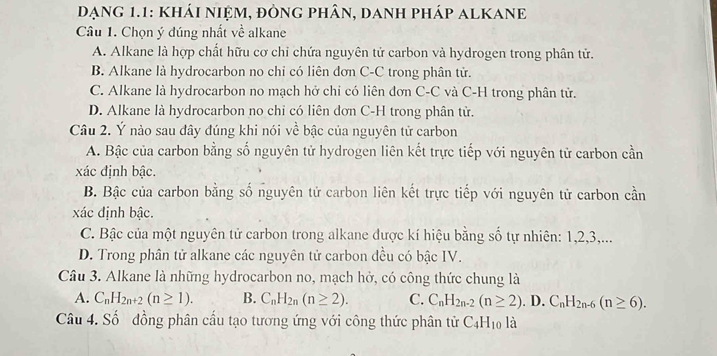 Dạng 1.1: KhÁI niệm, đÒng phân, danh pháp alKANE
Câu 1. Chọn ý đúng nhất về alkane
A. Alkane là hợp chất hữu cơ chỉ chứa nguyên tử carbon và hydrogen trong phân tử.
B. Alkane là hydrocarbon no chi có liên đơn C-C trong phân tử.
C. Alkane là hydrocarbon no mạch hở chỉ có liên đơn C-C và C-H trong phân tử.
D. Alkane là hydrocarbon no chỉ có liên dơn C-H trong phân tử.
Câu 2. Ý nào sau đây đúng khi nói về bậc của nguyên tử carbon
A. Bậc của carbon bằng số nguyên tử hydrogen liên kết trực tiếp với nguyên tử carbon cần
xác định bậc.
B. Bậc của carbon bằng số nguyên tử carbon liên kết trực tiếp với nguyên tử carbon cần
xác định bậc.
C. Bậc của một nguyên tử carbon trong alkane được kí hiệu bằng số tự nhiên: 1, 2, 3,...
D. Trong phân tử alkane các nguyên tử carbon đều có bậc IV.
Câu 3. Alkane là những hydrocarbon no, mạch hở, có công thức chung là
A. C_nH_2n+2(n≥ 1). B. C_nH_2n(n≥ 2). C. C_nH_2n-2(n≥ 2). D. C_nH_2n-6(n≥ 6). 
Câu 4. Số đồng phân cấu tạo tương ứng với công thức phân tử C_4H_10la