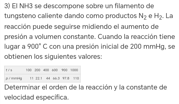 El NH3 se descompone sobre un filamento de 
tungsteno caliente dando como productos N_2 e H_2. La 
reacción puede seguirse midiendo el aumento de 
presión a volumen constante. Cuando la reacción tiene 
lugar a 900°C con una presión inicial de 200 mmHg, se 
obtienen los siguientes valores: 
Determinar el orden de la reacción y la constante de 
velocidad específica.