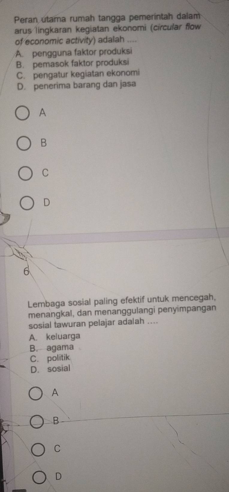 Peran utama rumah tangga pemeríntah dalam
arus lingkaran kegiatan ekonomi (circular flow
of economic activity) adalah ....
A. pengguna faktor produksi
B. pemasok faktor produksi
C. pengatur kegiatan ekonomi
D. penerima barang dan jasa
A
B
C
D
6
Lembaga sosial paling efektif untuk mencegah,
menangkal, dan menanggulangi penyimpangan
sosial tawuran pelajar adalah ....
A. keluarga
B. agama
C. politik
D. sosial
A
B
C
D