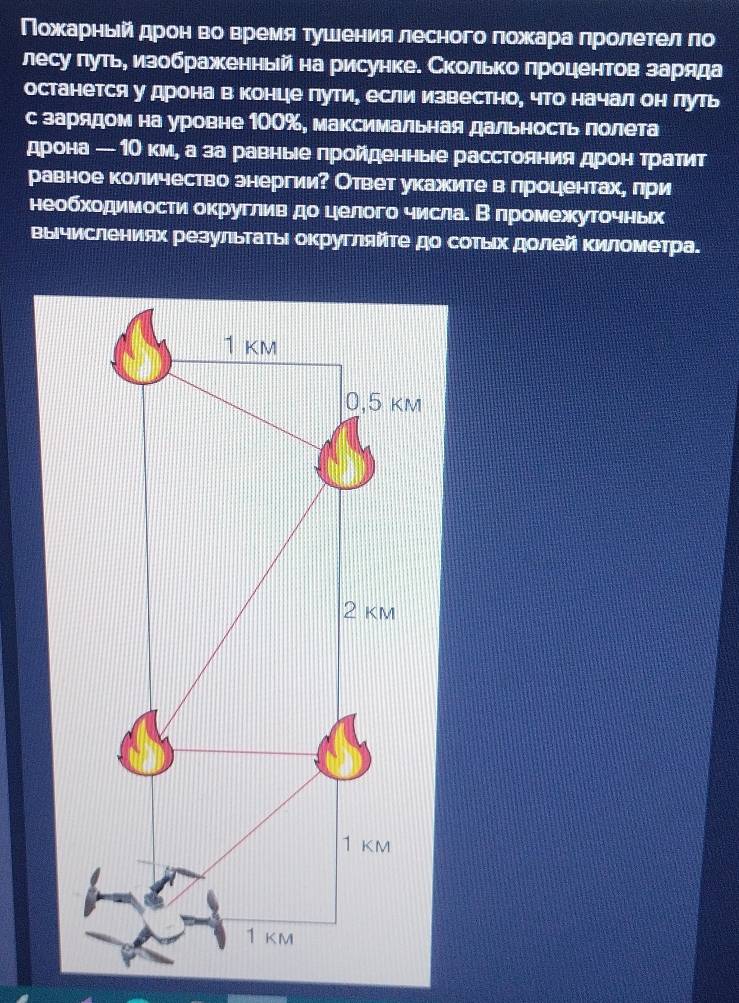 ΠοхκαаαрίηеьейαδдηрίоенηαвΒοоαΒверемеίαяατушеенеиηея лесногоαπлеοоαίжκαарίаαеπрίоοαлеτелαδπо 
лесу лутьη изображеенньйна рисунке. Сколько лроцентов заряда 
останется у дрона в концιе гутие если известно, чТо начал он луть 
с зарядом на уровне 100%, максимальная дальность лолета 
дрона — 1О км, а за равныее гройеденные расстоянияαδдреонαтрαаетит 
равное количество знергии? Ответ укажите в лроцеентахе лри 
необходимости округлив до целого числаί Βδлромежуточньх 
вычислениях резульτаΤьι оκругляйτе до соΤьιх дοлей Κилометра.