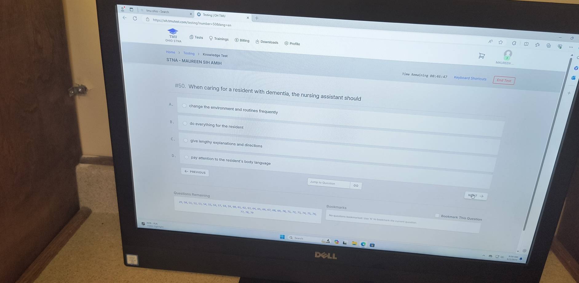 □ https://oh.tmutest.com/testing?number=50&lang=en
Trainings Downloads
Home > Testing > Knowledge Test
STNA - MAUREEN SIH AMIH Time Remaining 00:46:47
Keyboard Shortcuts End Test
#50. When caring for a resident with dementia, the nursing assistant should
change the environment and routines frequently
do everything for the resident
C give lengthy explanations and directions
D. pay attention to the resident's body language
Jump to Question
Bookmarks
29, 50, 51, 52, 53, 54, 55, 56, 57, 58, 59, 60, 61, 62, 63, 64, 65, 66, 67, 68, 69, 70, 71, 72, 73, 74, 75, 76,
dell