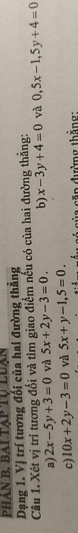PHÀN B. BAI TẠP 
Dạng 1. Vị trí tương đối của hai đường thắng 
Câu 1. Xét vị trí tương đối và tìm giao điểm nếu có của hai đường thẳng: 
a) 2x-5y+3=0 và 5x+2y-3=0. b) x-3y+4=0 và 0,5x-1,5y+4=0
c) 10x+2y-3=0 và 5x+y-1,5=0. 
4:2 ủa căp đường thắng: