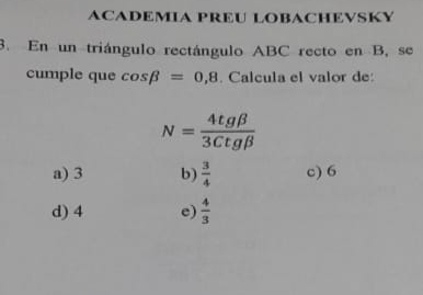 ACADEMIA PREU LOBACHEVSKY
3. En un triángulo rectángulo ABC recto en B, se
cumple que cos beta =0,8. Calcula el valor de:
N= 4tgbeta /3Ctgbeta  
a) 3 b)  3/4  c) 6
d) 4 e)  4/3 