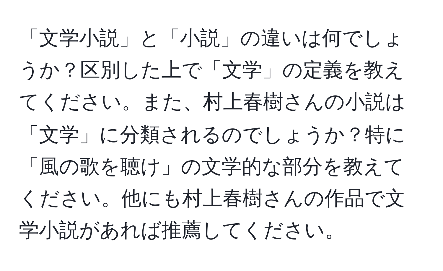 「文学小説」と「小説」の違いは何でしょうか？区別した上で「文学」の定義を教えてください。また、村上春樹さんの小説は「文学」に分類されるのでしょうか？特に「風の歌を聴け」の文学的な部分を教えてください。他にも村上春樹さんの作品で文学小説があれば推薦してください。