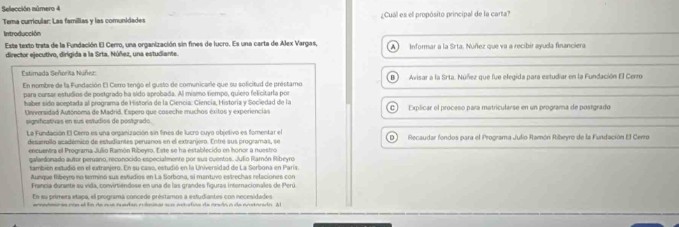 Selección número 4
Tema curricular: Las familias y las comunidades ¿Cual es el propósito principal de la carta?
Introducción
Este texto trata de la Fundación El Cerro, una organización sin fines de lucro. Es una carta de Alex Vargas, Informar a la Srta. Nuñez que va a recibir ayuda financiera
director ejecutivo, dirigida a la Srta. Núñez, una estudiante.
Estimada Señorita Núñez:
En nombre de la Fundación El Cerro tengo el gusto de comunicarie que su solicitud de préstamo B   Avisar a la Srta. Núñez que fue elegida para estudiar en la Fundación El Cerro
para cursar estudios de postgrado ha sído aprobada. Al mismo tiempo, quiero felicitarla por
haber sido aceptada al programa de Historia de la Ciencia: Ciencía, Historia y Sociedad de la C) Explicar el proceso para matricularse en un programa de postgrado
Universidad Autónoma de Madrid. Espero que coseche muchos éxitos y experiencias
significativas en sus estudios de postgrado.
La Fundación El Cerro es una organización sin fines de lucro cuyo objetivo es fomentar el D  Recaudar fondos para el Programa Julio Ramón Ribeyro de la Fundación El Cerro
desarrollo académico de estudiantes peruanos en el extranjero. Entre sus programas, se
encuentra el Programa Julio Ramón Ribeyro. Este se ha establecido en honor a nuestro
galardonado autor peruano, reconocido especialmente por sus cuentos. Julio Ramón Ribeyro
también estudió en el extranjero. En su caso, estudió en la Universidad de La Sorbona en París.
Aunque Ribeyro no terminó sus estudios en La Sorbona, sí mantuvo estrechas relaciones con
Francia durante su vida, convirtiendose en una de las grandes figuras internacionales de Perú
En su primera etapa, el programa concede préstamos a estudiantes con necesidades
cnoómi c a s có n  e fo  de  que  que dan  cu lminar s s estudios de orado o de nostora do