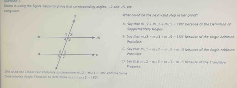 Emma is using the figure below to prove that corresponding angles, ∠ 2 and ∠ 5
congruent.
What could be the next valid step in her proof?
A. Say that m∠ 2+m∠ 3+m∠ 5=180° because of the Definition of
Supplementary Angles
8. Say that m∠ 2+m∠ 3+m∠ 5=180° because of the Angle Addition
Postulate
C. Say that m∠ 2+m∠ 3=m∠ 3+m∠ 5 because of the Angle Addition
Postulate
D. Say that m∠ 2+m∠ 3=m∠ 3+m∠ 5 because of the Transitive
Property.
She used the Linear Pair Postulate to determine m ∠ 2+m∠ 3=180° and the Same
Side Interior Angle Theorem to determine m∠ 3+m∠ 5=180°.