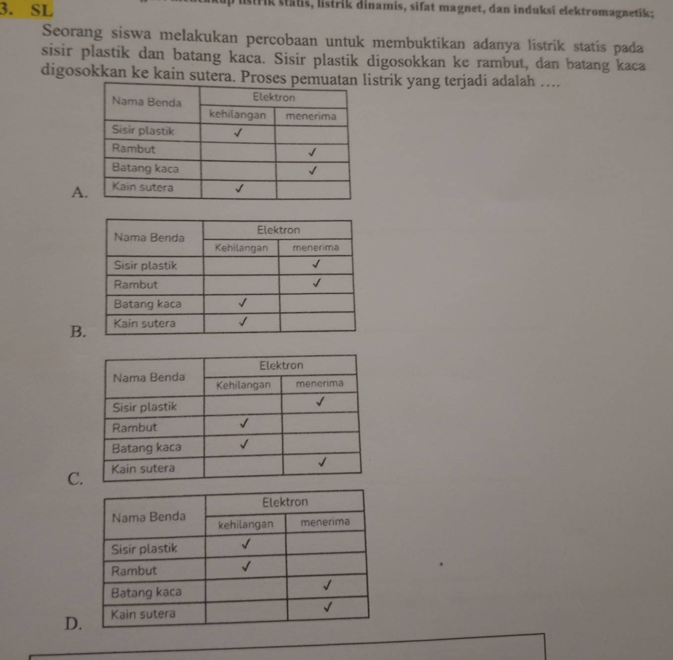 SL
O listrik stätis, listrik dinamis, sifat magnet, dan induksi elektromagnetik;
Seorang siswa melakukan percobaan untuk membuktikan adanya listrik statis pada
sisir plastik dan batang kaca. Sisir plastik digosokkan ke rambut, dan batang kaca
digosokkan ke kain sutera. Proses pemistrik yang terjadi adalah ....
A
B
C
D.