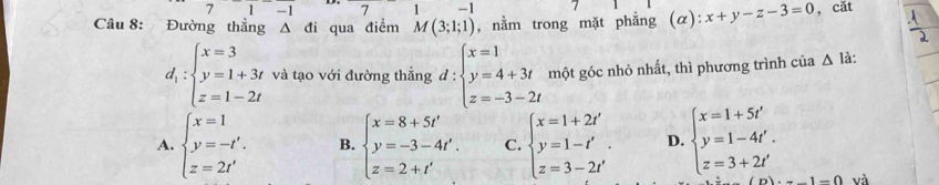 71-1 7 w°1' -1
Câu 8: Đường thẳng Δ đi qua điểm M(3;1;1) , nằm trong mặt phẳng (α): x+y-z-3=0 , cǎt
d_1:beginarrayl x=3 y=1+3t z=1-2tendarray. và tạo với đường thẳng d:beginarrayl x=1 y=4+3t z=-3-2tendarray. một góc nhỏ nhất, thì phương trình cia△ li
A. beginarrayl x=1 y=-t'. z=2t'endarray. B. beginarrayl x=8+5t' y=-3-4t'. z=2+t'endarray. C. beginarrayl x=1+2t' y=1-t' z=3-2t'endarray.. D. beginarrayl x=1+5t' y=1-4t'. z=3+2t'endarray.
1-0 và