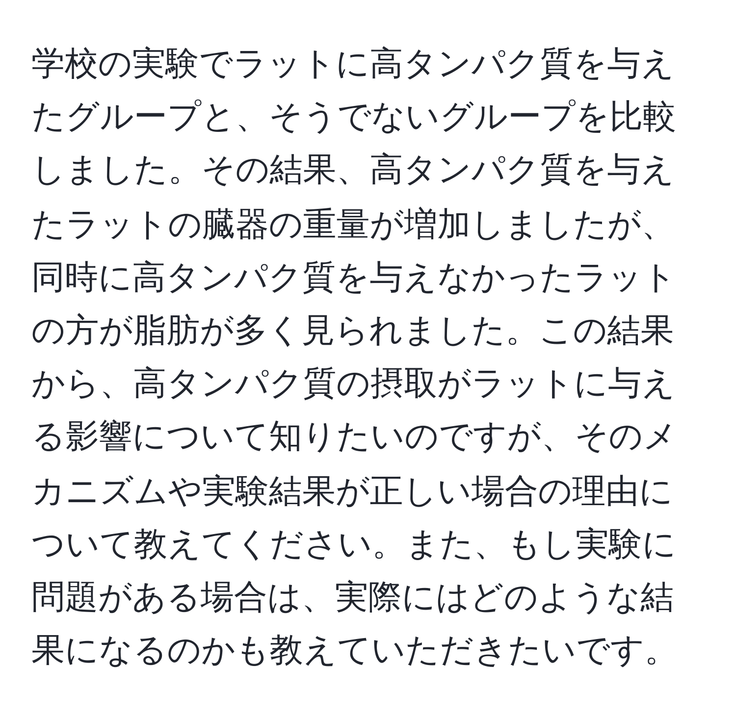 学校の実験でラットに高タンパク質を与えたグループと、そうでないグループを比較しました。その結果、高タンパク質を与えたラットの臓器の重量が増加しましたが、同時に高タンパク質を与えなかったラットの方が脂肪が多く見られました。この結果から、高タンパク質の摂取がラットに与える影響について知りたいのですが、そのメカニズムや実験結果が正しい場合の理由について教えてください。また、もし実験に問題がある場合は、実際にはどのような結果になるのかも教えていただきたいです。