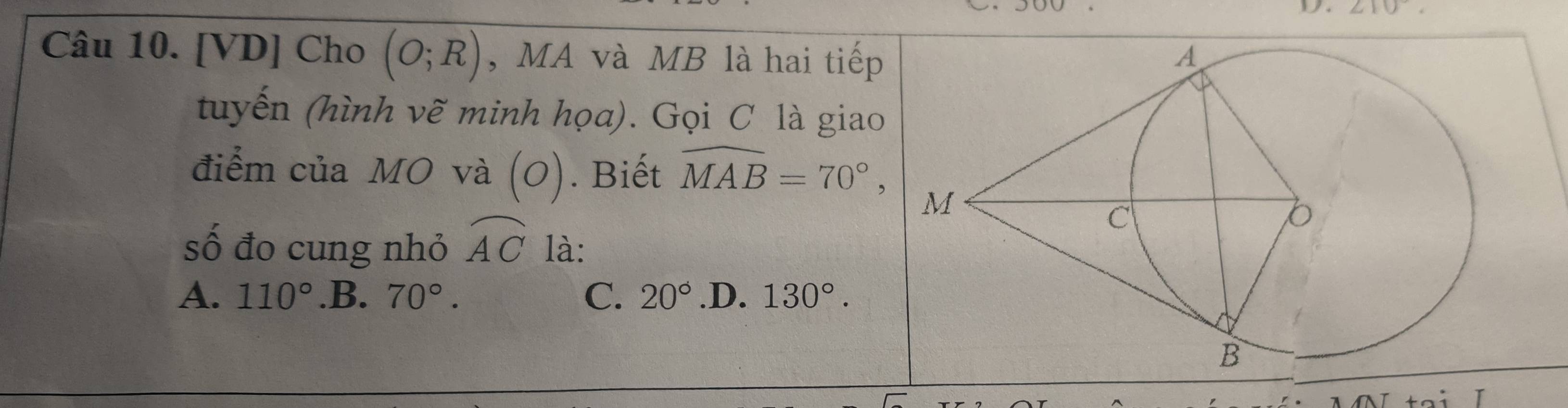 210
Câu 10. [VD] Cho (O;R) , MA và MB là hai tiếp
tuyến (hình vẽ minh họa). Gọi C là giao
điểm của MO và (O). Biết widehat MAB=70°, 
số đo cung nhỏ widehat AC là:
A. 110° .B. 70°. C. 20° .D. 130°.