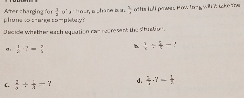 After charging for  1/3  of an hour, a phone is at  2/5  of its full power. How long will it take the
phone to charge completely?
Decide whether each equation can represent the situation.
a.  1/3 · ?= 2/5 
b.  1/3 /  2/5 = ?
C.  2/5 /  1/3 = ? d.  2/5 · ?= 1/3 