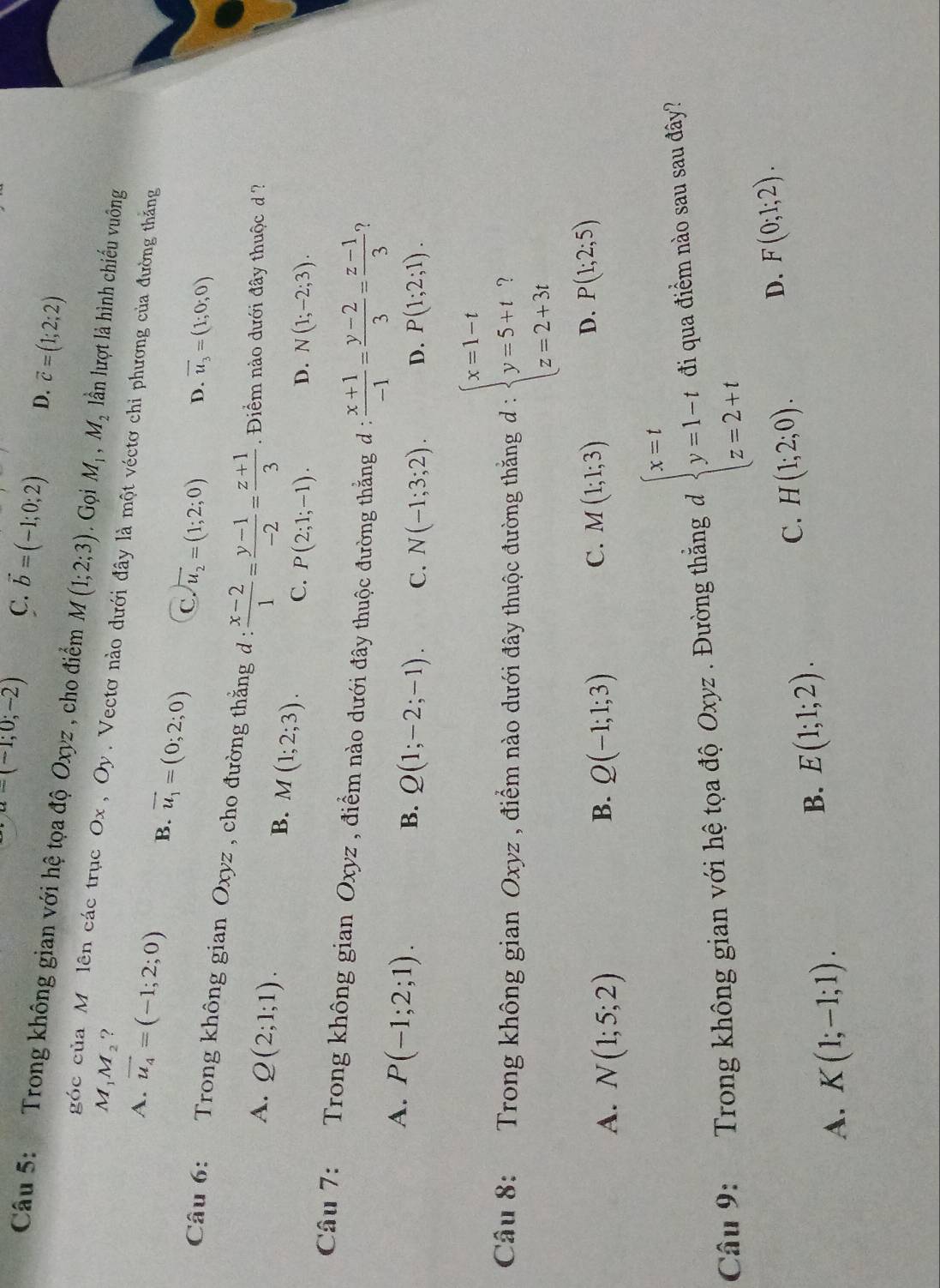 u=(-1;0;-2) C. vector b=(-1;0;2) D. vector c=(1;2;2)
Câu 5:  Trong không gian với hệ tọa độ Oxyz , cho điểm M(1;2;3). Gọi M_1,M_2 lần lượt là hình chiếu vuông
M_1M_2 ?
góc của M. lên các trục Ox , Oy. Vectơ nào dưới đây là một véctơ chi phương của đường thắng
A. vector u_4=(-1;2;0) B. vector u_1=(0;2;0) C overline u_2=(1;2;0)
D. overline u_3=(1;0;0)
Câu 6:  Trong không gian Oxyz , cho đường thằng d :  (x-2)/1 = (y-1)/-2 = (z+1)/3  Điểm nào dưới đây thuộc d ?
B.
A. Q(2;1;1). M(1;2;3). C. P(2;1;-1). D. N(1;-2;3).
Câu 7:   Trong không gian Oxyz , điểm nào dưới đây thuộc đường thẳng đ :  (x+1)/-1 = (y-2)/3 = (z-1)/3  ?
A. P(-1;2;1).
B. Q(1;-2;-1). C. N(-1;3;2). D. P(1;2;1).
Câu 8: Trong không gian Oxyz , điểm nào dưới đây thuộc đường thắng đ : beginarrayl x=1-t y=5+t z=2+3tendarray.
B.
A. N(1;5;2) Q(-1;1;3)
D.
C. M(1;1;3) P(1;2;5)
Câu 9: Trong không gian với hệ tọa độ Oxyz . Đường thắng d beginarrayl x=t y=1-t z=2+tendarray. đi qua điểm nào sau sau đây?
C. H(1;2;0).
D. F(0;1;2).
A. K(1;-1;1).
B. E(1;1;2).