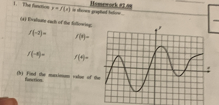 Homework #2.08 
1. The function y=f(x) is shown graphed below... 
(a) Evaluate each of the following;
f(-2)= f(8)=
f(-8)= f(4)=
(b) Find the maximum value of t 
function.