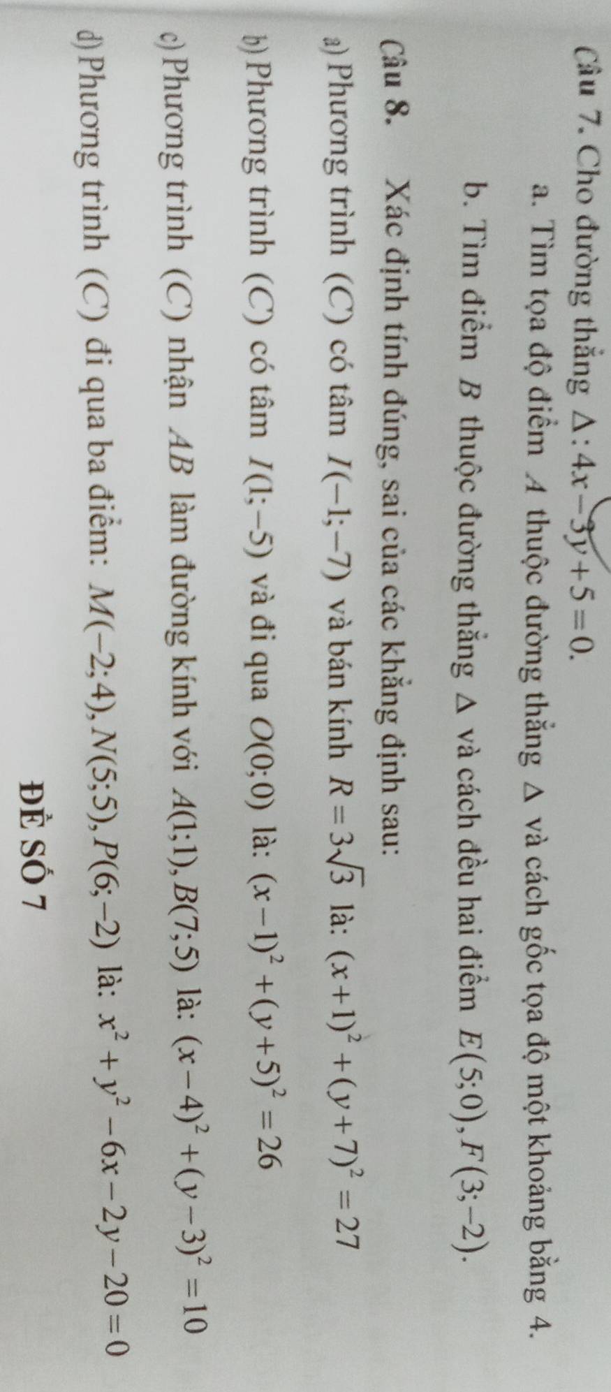 Cho đường thắng △ :4x-3y+5=0. 
a. Tìm tọa độ điểm A thuộc đường thắng Δ và cách gốc tọa độ một khoảng bằng 4. 
b. Tìm điểm B thuộc đường thắng △ vv^2 à cách đều hai điểm E(5;0), F(3;-2). 
Câu 8. Xác định tính đúng, sai của các khẳng định sau: 
a) Phương trình (C) có tâm I(-1;-7) và bán kính R=3sqrt(3) là: (x+1)^2+(y+7)^2=27
b) Phương trình (C) có tâm I(1;-5) và đi qua O(0;0) là: (x-1)^2+(y+5)^2=26
c)Phương trình (C) nhận AB làm đường kính với A(1;1), B(7;5) là: (x-4)^2+(y-3)^2=10
d)Phương trình (C) đi qua ba điểm: M(-2;4), N(5;5), P(6;-2) là x^2+y^2-6x-2y-20=0
Đẻ Số 7