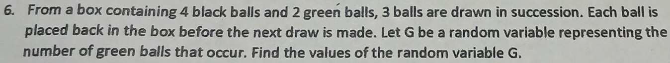 From a box containing 4 black balls and 2 green balls, 3 balls are drawn in succession. Each ball is 
placed back in the box before the next draw is made. Let G be a random variable representing the 
number of green balls that occur. Find the values of the random variable G.