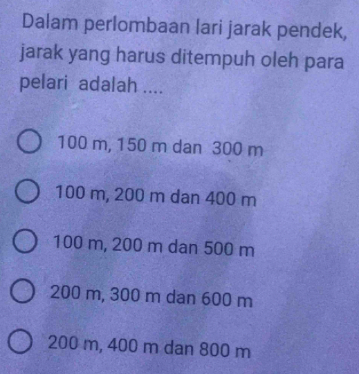 Dalam perlombaan lari jarak pendek,
jarak yang harus ditempuh oleh para
pelari adalah ....
100 m, 150 m dan 300 m
100 m, 200 m dan 400 m
100 m, 200 m dan 500 m
200 m, 300 m dan 600 m
200 m, 400 m dan 800 m