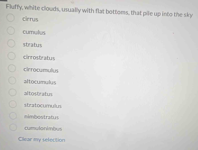 Fluffy, white clouds, usually with flat bottoms, that pile up into the sky
cirrus
cumulus
stratus
cirrostratus
cirrocumulus
altocumulus
altostratus
stratocumulus
nimbostratus
cumulonimbus
Clear my selection