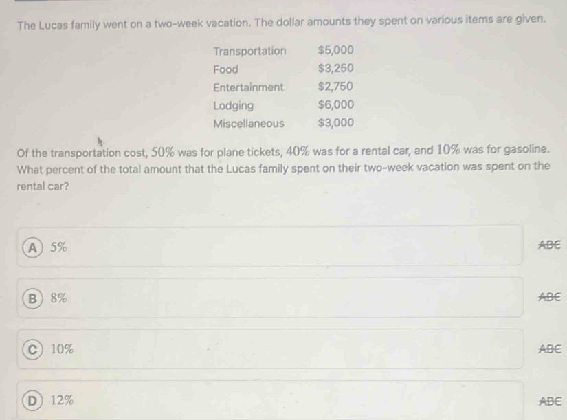 The Lucas family went on a two-week vacation. The dollar amounts they spent on various items are given.
Transportation $5,000
Food $3,250
Entertainment $2,750
Lodging $6,000
Miscellaneous $3,000
Of the transportation cost, 50% was for plane tickets, 40% was for a rental car, and 10% was for gasoline.
What percent of the total amount that the Lucas family spent on their two-week vacation was spent on the
rental car?
A 5% ABE
B 8% ABE
C 10% ABE
D 12% ABE