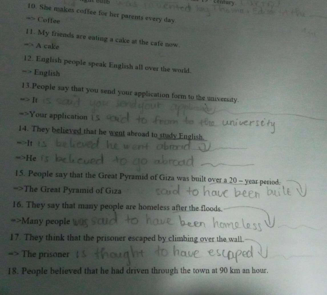 century 
10. She makes coffee for her parents every day. 
Coffee 
11. My friends are eating a cake at the cafe now. 
A cake 
12. English people speak English all over the world. 
a English 
13.People say that you send your application form to the university. 
It 
Your application 
14. They believed that he went abroad to study English. 
It 
He 
15. People say that the Great Pyramid of Giza was built over a 20 - year period. 
=>The Great Pyramid of Giza 
16. They say that many people are homeless after the floods. 
Many people 
17. They think that the prisoner escaped by climbing over the wall. 
The prisoner 
18. People believed that he had driven through the town at 90 km an hour.