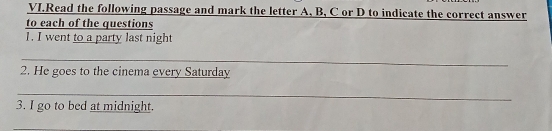 VI.Read the following passage and mark the letter A, B, C or D to indicate the correct answer 
to each of the questions 
1. I went to a party last night 
_ 
_ 
2. He goes to the cinema every Saturday 
_ 
_ 
_ 
3. I go to bed at midnight. 
_ 
_