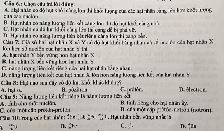 Câu 6.: Chọn câu trả lời đúng:
A. Hạt nhân có độ hụt khối càng lớn thì khối lượng của các hạt nhân càng lớn hơn khối lượng
của các nuclôn.
B. Hạt nhân có năng lượng liên kết càng lớn thì độ hụt khối càng nhỏ.
C. Hạt nhân có độ hụt khồi càng lớn thì càng dể bị phá vỡ.
D. Hạt nhân có năng lượng liên kết riêng càng lớn thì càng bền.
Câu 7: Giả sử hai hạt nhân X và Y có độ hụt khối bằng nhau và số nuclôn của hạt nhân X
lớn hơn số nuclôn của hạt nhân Y thì
A. hạt nhân Y bền vững hơn hạt nhân X.
B. hạt nhân X bền vững hơn hạt nhân Y.
C. năng lượng liên kết riêng của hai hạt nhân bằng nhau.
D. năng lượng liên kết của hạt nhân X lớn hơn năng lượng liên kết của hạt nhân Y.
Câu 8: Hạt nào sau đây có độ hụt khối khác không?
A. hạt α. B. pôzitron. C. prôtôn. D. êlectron.
Câu 9: Năng lượng liên kết riêng là năng lượng liên kết
A. tính cho một nuclôn. B. tính riêng cho hạt nhân ấy.
C. của một cặp prôtôn-prôtôn. D. của một cặp prôtôn-nơtrôn (nơtron).
Câu 10Trong các hạt nhân: _2^(4He;_3^7Li;_(26)^(56) Fe; _(92)^(235)U. Hạt nhân bền vững nhất là
A. _(92)^(235)U B. _(26)^(56)Fe C. _3^7Li D. beginarray)r 4 2endarray He