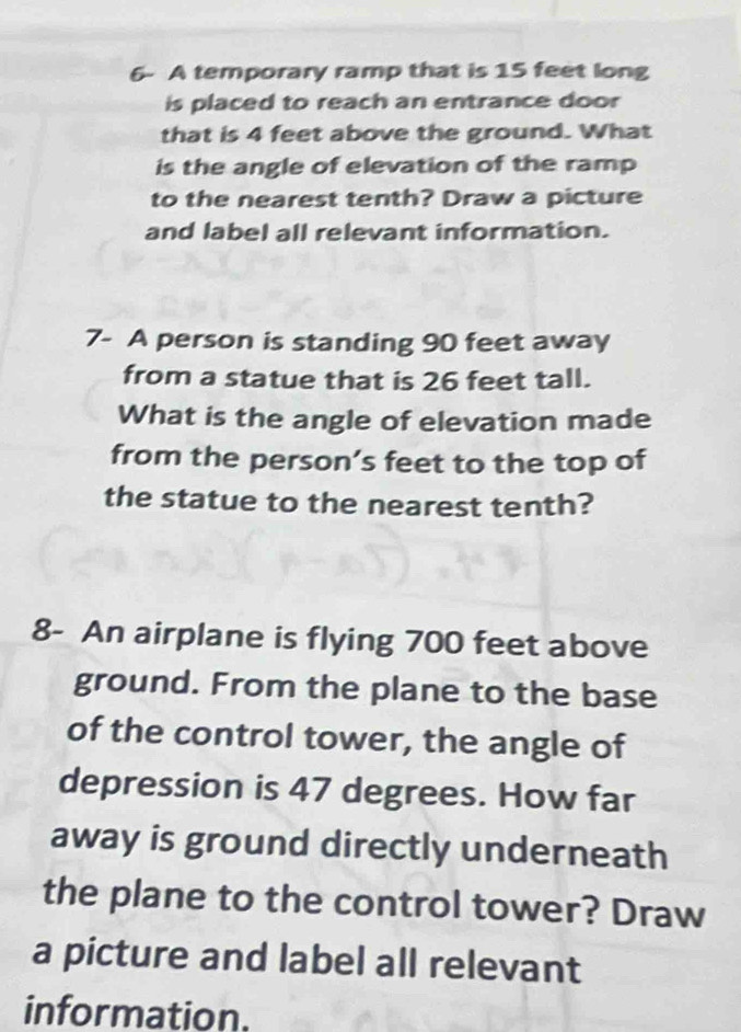 6- A temporary ramp that is 15 feet long 
is placed to reach an entrance door 
that is 4 feet above the ground. What 
is the angle of elevation of the ramp 
to the nearest tenth? Draw a picture 
and label all relevant information. 
7- A person is standing 90 feet away 
from a statue that is 26 feet tall. 
What is the angle of elevation made 
from the person’s feet to the top of 
the statue to the nearest tenth? 
8- An airplane is flying 700 feet above 
ground. From the plane to the base 
of the control tower, the angle of 
depression is 47 degrees. How far 
away is ground directly underneath 
the plane to the control tower? Draw 
a picture and label all relevant 
information.