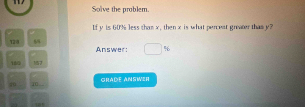 117 
Solve the problem. 
If y is 60% less than x, then x is what percent greater than y?
128 55
Answer: □ %
t80 157
GRADE ANSWER
20 20...