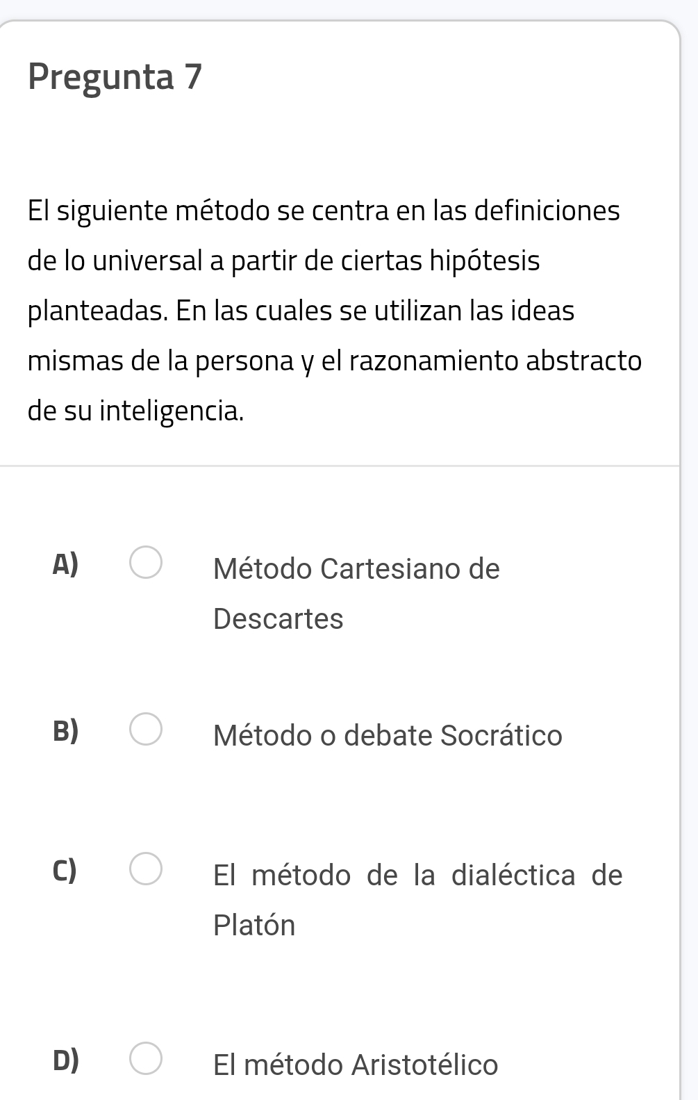 Pregunta 7
El siguiente método se centra en las definiciones
de lo universal a partir de ciertas hipótesis
planteadas. En las cuales se utilizan las ideas
mismas de la persona y el razonamiento abstracto
de su inteligencia.
A) Método Cartesiano de
Descartes
B) Método o debate Socrático
C) El método de la dialéctica de
Platón
D) El método Aristotélico