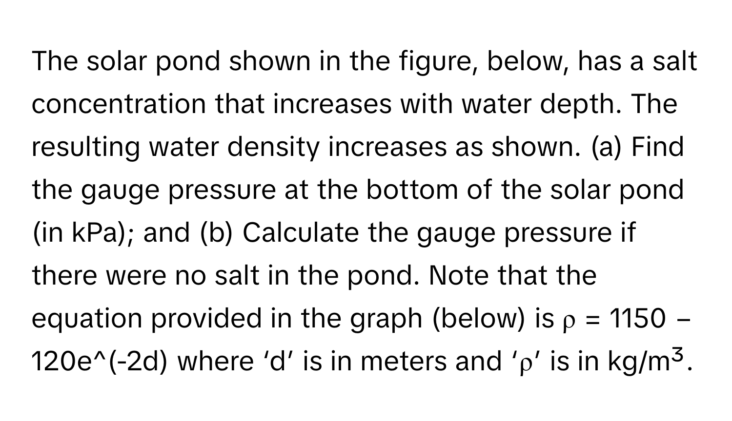 The solar pond shown in the figure, below, has a salt concentration that increases with water depth. The resulting water density increases as shown. (a) Find the gauge pressure at the bottom of the solar pond (in kPa); and (b) Calculate the gauge pressure if there were no salt in the pond. Note that the equation provided in the graph (below) is  ρ = 1150 − 120e^(-2d) where ‘d’ is in meters and ‘ρ’ is in kg/m³.