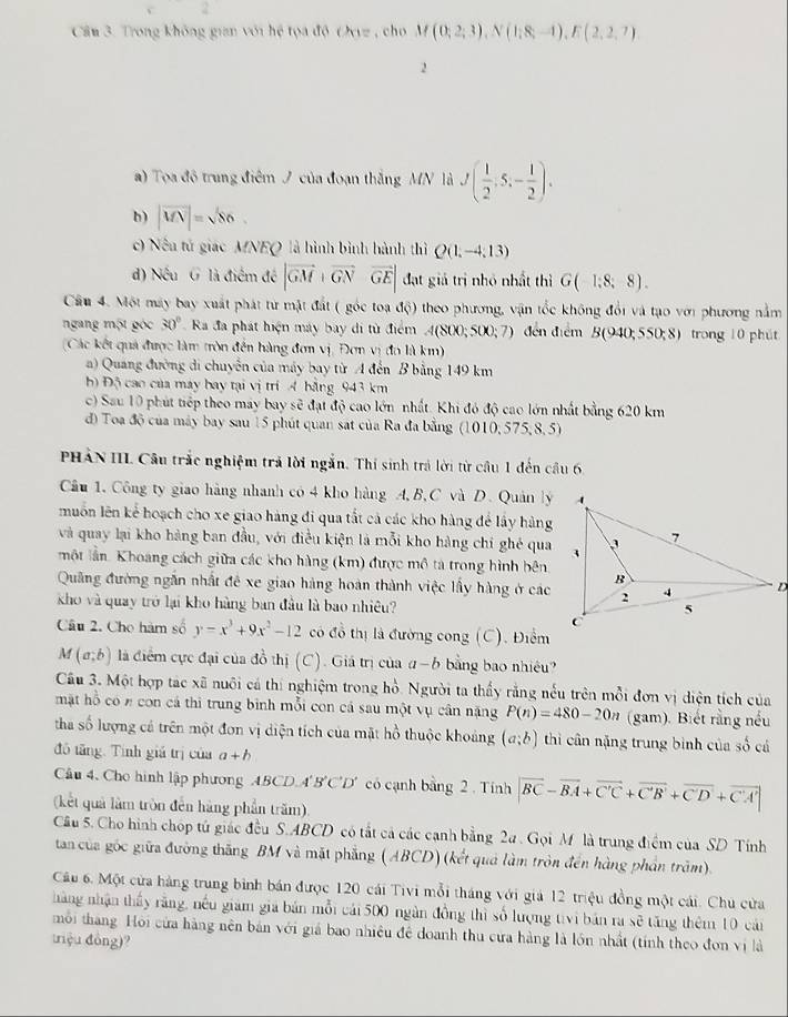 Cầu 3. Trong không gian với hệ tọa độ Ovz , cho M(0;2;3),N(1;8;-1),E(2,2,7)
2
a) Tọa đô trung điệm J của đoạn thắng MN là J( 1/2 ,5,- 1/2 ).
h) |vector MN|= sqrt(8) o .
c) Nếa tử giác MNEQ là hình bình hành thì Q(1,-4,13)
d) Nếu G là điểm đề |vector GM+vector GN&vector GE| đạt giả trị nhỏ nhất thì G(1;8;8).
Cầu 4. Một máy bay xuất phát từ mật đất ( góc toa độ) theo phương, vận tốc không đổi và tạo với phương nằm
ngang một góc 30° Ra đa phát hiện máy bay di từ điểm A(800;5500;7) đến điểm B(940;550;8) trong 10 phút
(Các kết quả được làm tròn đến hàng đơn vị, Đơn vị đo là km)
a) Quang đường di chuyễn của máy bay từ A đến B bằng 149 km
b) Độ cao của máy bay tại vị trí 4 bằng 943 km
c) Sau 10 phút tiếp theo máy bay sẽ đạt độ cao lớn nhất. Khi đó độ cao lớn nhất bằng 620 km
đ) Toa độ của máy bay sau 15 phút quan sat của Ra đa bằng (101( ,575,8,5
PHÁN III. Câu trắc nghiệm trả lời ngắn. Thí sinh trả lời từ cầu 1 đến cầu 6
Câu 1. Công ty giao hàng nhanh có 4 kho hàng A, B, C và D. Quản lý
muốn lên kể hoạch cho xe giao hàng đi qua tắt cả các kho hàng để lấy hàng
và quay lại kho hàng ban đầu, với điều kiện là mỗi kho hàng chỉ ghé qua
một lần. Khoang cách giữa các kho hàng (km) được mô tả trong hình bên
Quảng đường ngắn nhất đề xe giao hàng hoàn thành việc lấy hàng ở các
kho và quay trở lại kho hàng ban đầu là bao nhiêu?
Câu 2. Cho hàm số y=x^3+9x^2-12 có đồ thị là đường cong (C). Điểm
M(a;b) là điểm cực đại của đồ thị (C). Giá trị của a-b bảng bao nhiều
Cầu 3. Một hợp tác xã nuôi cá thí nghiệm trong hồ. Người ta thấy rằng nếu trên mỗi đơn vị diện tích của
mặt hỗ có n con cá thi trung bình mỗi con cá sau một vụ cân nặng P(n)=480-20n (gam). Biết rằng nếu
tha số lượng cá trên một đơn vị diện tích của mặt hồ thuộc khoảng (a;b) thi cân nặng trung bình của số cá
đó tăng. Tình giá trị của a+b
Cầu 4, Cho hình lập phương ABCD 4'B'C'D' có cạnh bằng 2 . Tính |vector BC-vector BA+vector C'C+vector C'B'+vector C'D'+vector C'A'|
(kết quả làm tròn đến hàng phần trăm).
Cầâu 5. Cho hình chóp tú giác đều S.ABCD có tất cả các cạnh bằng 2a . Gọi M là trung điểm của SD Tính
tan của góc giữa đường thăng BM và mặt phẳng (ABCD) (kết quả làm tròn đến hàng phần trăm).
Câu 6. Một cửa hàng trung bình bán được 120 cái Tivi mỗi tháng với giả 12 triệu đồng một cái. Chú cửa
hàng nhận thấy rằng, nếu giam gia bản mỗi cái 500 ngàn đồng thì số lượng tivi bản ra sẽ tăng thêm 10 cán
môi thang Hỏi cửa hàng nên bản với giá bao nhiêu đề doanh thu cửa hàng là lớn nhất (tính theo đơn vị là
triệu đồng)?