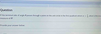 Question 
If the terminal side of angle θ passes through a point on the unit circle in the first quadrant where z= 1/2  what is 
measure of 0? 
Provide your answer below: