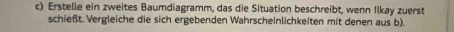 Erstelle ein zweites Baumdiagramm, das die Situation beschreibt, wenn Ilkay zuerst 
schießt. Vergleiche die sich ergebenden Wahrscheinlichkeiten mit denen aus b).