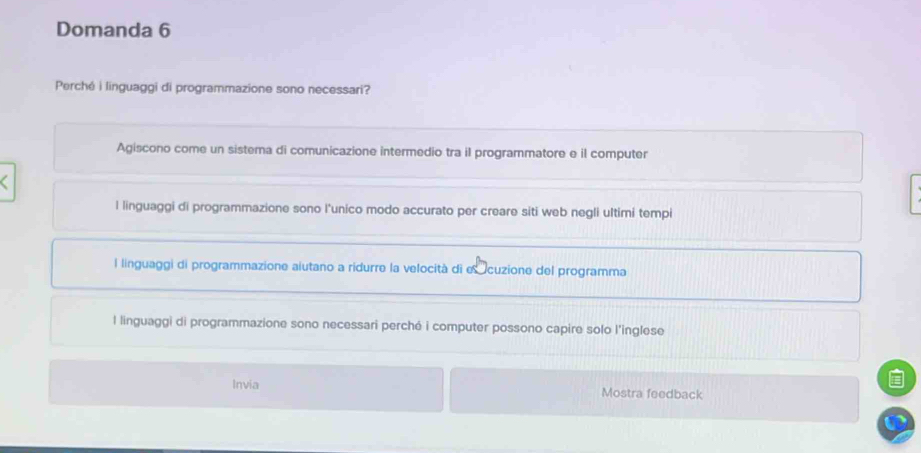 Domanda 6
Perché i linguaggi di programmazione sono necessari?
Agiscono come un sistema di comunicazione intermedio tra il programmatore e il computer
l linguaggi di programmazione sono l’unico modo accurato per creare siti web negli ultimi tempi
l linguaggi di programmazione aiutano a ridurre la velocità di e cuzione del programma
l linguaggi di programmazione sono necessari perché i computer possono capire solo l'inglese
Invia Mostra feedback