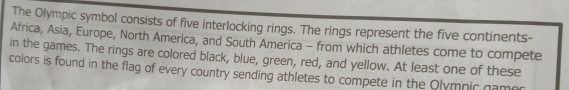 The Olympic symbol consists of five interlocking rings. The rings represent the five continents- 
Africa, Asia, Europe, North America, and South America - from which athletes come to compete 
in the games. The rings are colored black, blue, green, red, and yellow. At least one of these 
colors is found in the flag of every country sending athletes to compete in the Olympic gamer