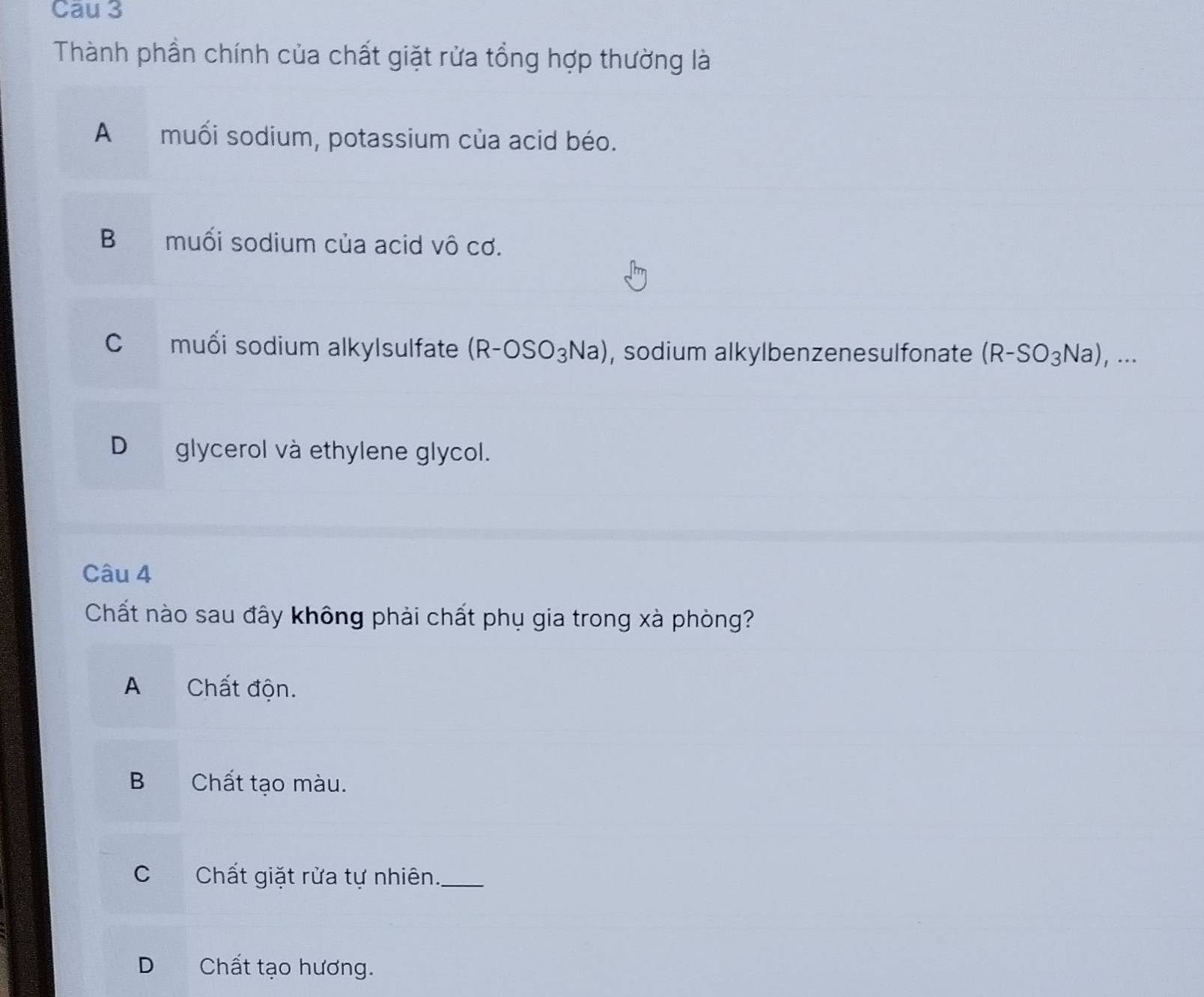 Cau 3
Thành phần chính của chất giặt rửa tổng hợp thường là
A muối sodium, potassium của acid béo.
Bmuối sodium của acid vô cơ.
C muối sodium alkylsulfate (R-OSO_3Na) , sodium alkylbenzenesulfonate (R-SO_3Na),...
D glycerol và ethylene glycol.
Câu 4
Chất nào sau đây không phải chất phụ gia trong xà phòng?
A Chất độn.
B Chất tạo màu.
C Chất giặt rửa tự nhiên._
D Chất tạo hương.