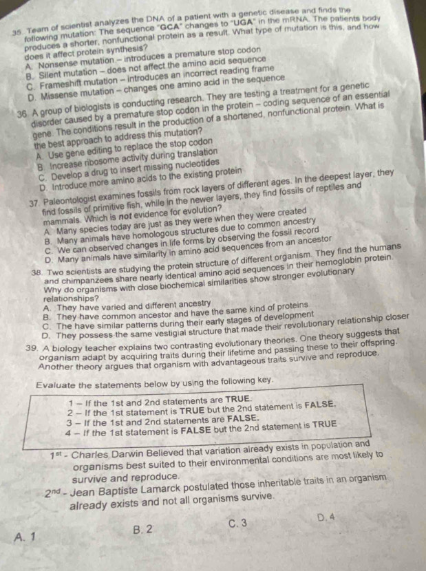tic disease and finds the 
35. Team of scientist analyzes the DNA of a patient with a g in the mRNA. The patients body
following mutation: The sequence ''GCA'' changes to ''UG A°
produces a shorter, nonfunctional protein as a result. What type of mutation is this, and how
does it affect protein synthesis?
A. Nonsense mutation.- introduces a premature stop codon
B. Silent mutation - does not affect the amino acid sequence
C. Frameshift mutation - introduces an incorrect reading frame
D. Missense mutation - changes one amino acid in the sequence
36 A group of biologists is conducting research. They are testing a treatment for a genetic
disorder caused by a premature stop codon in the protein - coding sequence of an essential
gene. The conditions result in the production of a shortened, nonfunctional protein. What is
the best approach to address this mutation?
A. Use gene editing to replace the stop codon
B. Increase ribosome activity during translation
C. Develop a drug to insert missing nucleotides
D. Introduce more amino acids to the existing protein
37. Paleontologist examines fossils from rock layers of different ages. In the deepest layer, they
find fossils of primitive fish, while in the newer layers, they find fossils of reptiles and
mammals. Which is not evidence for evolution?
A. Many species today are just as they were when they were created
B. Many animals have homologous structures due to common ancestry
C. We can observed changes in life forms by observing the fossil record
D. Many animals have similarity in amino acid sequences from an ancestor
38. Two scientists are studying the protein structure of different organism. They find the humans
and chimpanzees share nearly identical amino acid sequences in their hemoglobin protein.
Why do organisms with close biochemical similarities show stronger evolutionary
relationships?
A. They have varied and different ancestry
B. They have common ancestor and have the same kind of proteins
C. The have similar patterns during their early stages of development
D. They possess the same vestigial structure that made their revolutionary relationship closer
39. A biology teacher explains two contrasting evolutionary theories. One theory suggests that
organism adapt by acquiring traits during their lifetime and passing these to their offspring.
Another theory argues that organism with advantageous traits survive and reproduce.
Evaluate the statements below by using the following key.
1 - If the 1st and 2nd statements are TRUE.
2 - If the 1st statement is TRUE but the 2nd statement is FALSE.
3 - If the 1st and 2nd statements are FALSE.
4 - If the 1st statement is FALSE but the 2nd statement is TRUE
1^(st) - Charles Darwin Believed that variation already exists in population and
organisms best suited to their environmental conditions are most likely to
survive and reproduce.
2^(nd) - Jean Baptiste Lamarck postulated those inheritable traits in an organism
already exists and not all organisms survive.
B. 2 C. 3 D. 4
A. 1
