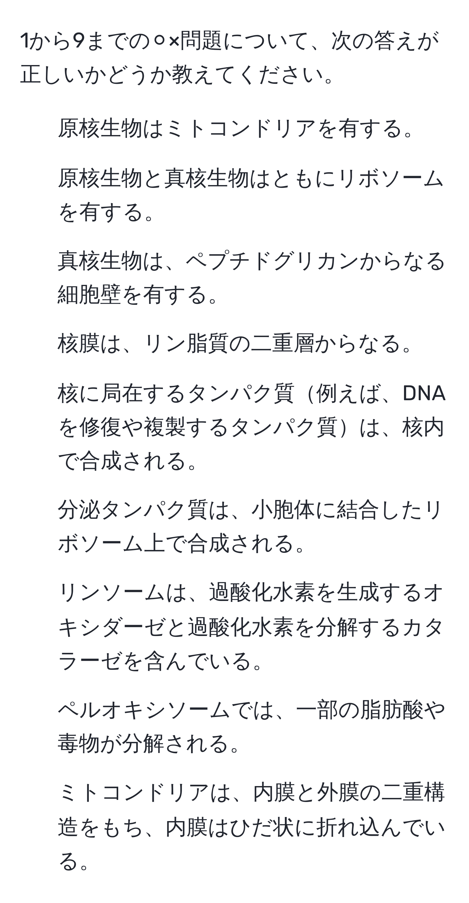 1から9までの⚪︎×問題について、次の答えが正しいかどうか教えてください。  
1. 原核生物はミトコンドリアを有する。  
2. 原核生物と真核生物はともにリボソームを有する。  
3. 真核生物は、ペプチドグリカンからなる細胞壁を有する。  
4. 核膜は、リン脂質の二重層からなる。  
5. 核に局在するタンパク質例えば、DNAを修復や複製するタンパク質は、核内で合成される。  
6. 分泌タンパク質は、小胞体に結合したリボソーム上で合成される。  
7. リンソームは、過酸化水素を生成するオキシダーゼと過酸化水素を分解するカタラーゼを含んでいる。  
8. ペルオキシソームでは、一部の脂肪酸や毒物が分解される。  
9. ミトコンドリアは、内膜と外膜の二重構造をもち、内膜はひだ状に折れ込んでいる。